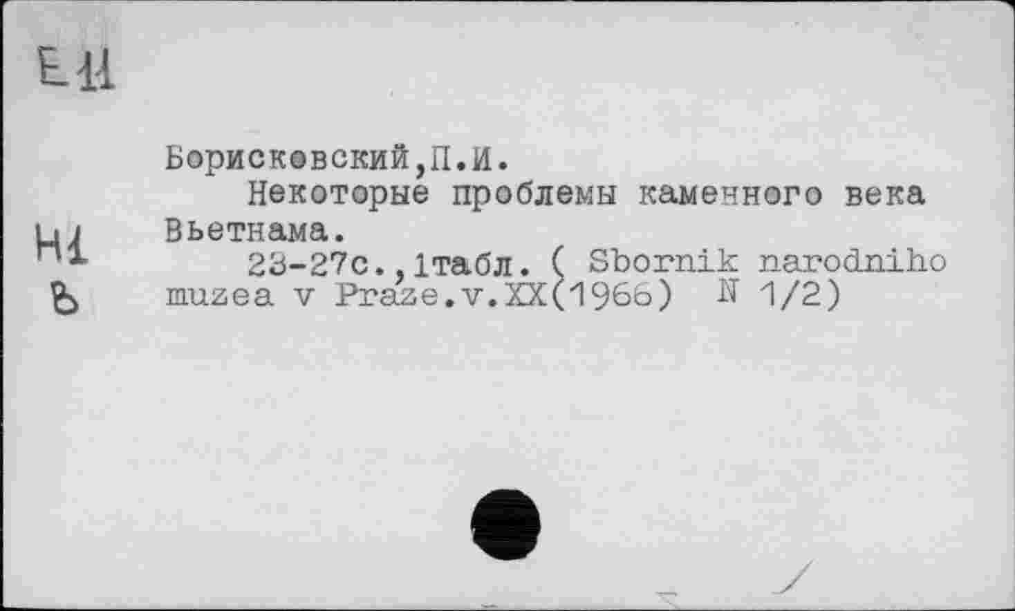 ﻿Ell
Hi
ъ
Борисковский,П.И.
Некоторые проблемы каменного века Вьетнама.
23-27С. ітабл. ( Sbornik narodniho muzea V Praze.v.KX(1966) Я 1/2)